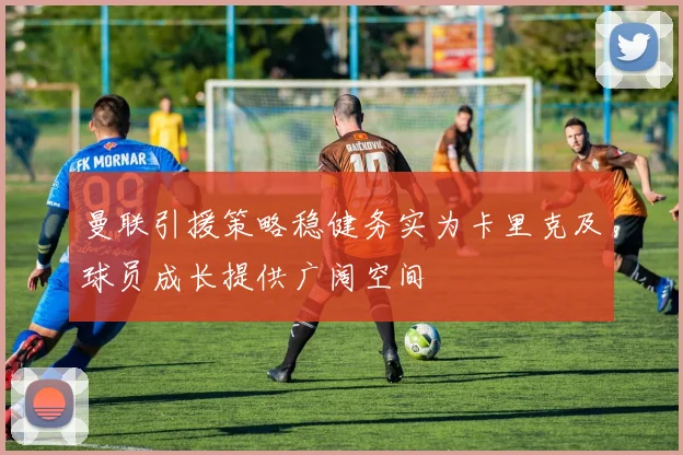曼联引援策略稳健务实为卡里克及球员成长提供广阔空间
