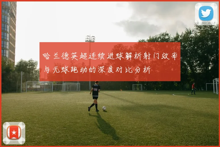 哈兰德英超连续进球解析射门效率与无球跑动的深度对比分析