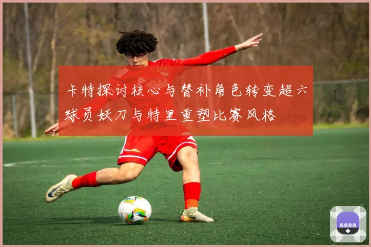 卡特探讨核心与替补角色转变超六球员妖刀与特里重塑比赛风格