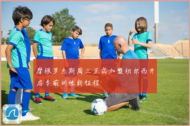 摩根罗杰斯周三正式加盟切尔西开启季前训练新征程