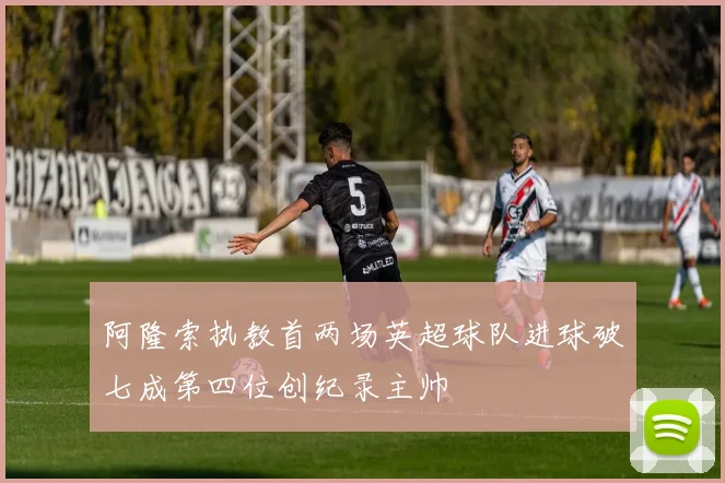 阿隆索执教首两场英超球队进球破七成第四位创纪录主帅