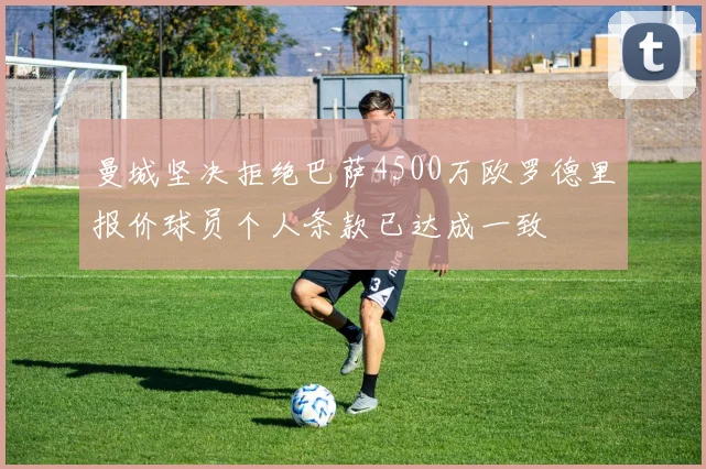曼城坚决拒绝巴萨4500万欧罗德里报价球员个人条款已达成一致