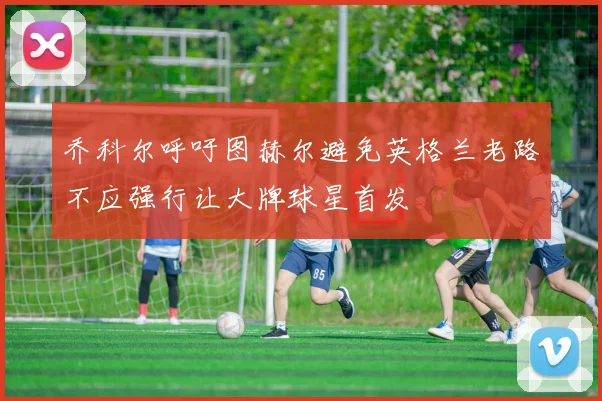 乔科尔呼吁图赫尔避免英格兰老路不应强行让大牌球星首发