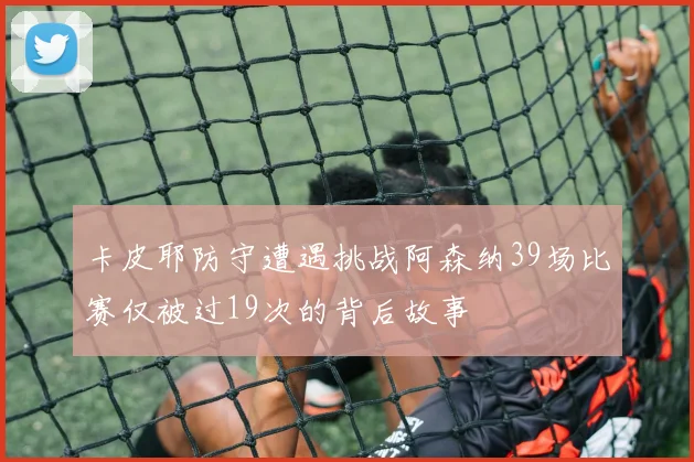 卡皮耶防守遭遇挑战阿森纳39场比赛仅被过19次的背后故事